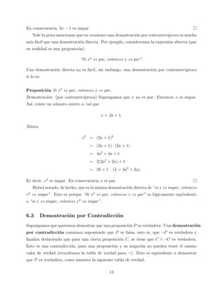 En consecuencia, 3x − 1 es impar.
Vale la pena mencionar que en ocasiones una demostraci´n por contrarrec´
o
ıproco es mucho
m´s f´cil que una demostraci´n directa. Por ejemplo, consideremos la expresi´n abierta (que
a a
o
o
en realidad es una proposici´n)
o
“Si x2 es par, entonces x es par”.
Una demostraci´n directa no es f´cil, sin embargo, una demostraci´n por contrarrec´
o
a
o
ıproca
s´ lo es:
ı
Proposici´n Si x2 es par, entonces x es par.
o
Demostraci´n: (por contrarrec´
o
ıproca) Supongamos que x no es par. Entonces x es impar.
As´ existe un n´mero entero a, tal que
ı,
u
x = 2a + 1.
Ahora,
x2 = (2a + 1)2
= (2a + 1) · (2a + 1)
= 4a2 + 4a + 1
= 2(2a2 + 2a) + 1
= 2k + 1 (k = 2a2 + 2a).
Es decir, x2 es impar. En consecuencia x es par.
Habr´ notado, de hecho, que es la misma demostraci´n directa de “si x es impar, entonces
a
o
o
x2 es impar ”. Esto es porque “Si x2 es par, entonces x es par” es l´gicamente equivalente
a “si x es impar, entonces x2 es impar”.

6.3

Demostraci´n por Contradicci´n
o
o

Supongamos que queremos demostrar que una proposici´n P es verdadera. Una demostraci´n
o
o
por contradicci´n comienza suponiendo que P es falsa, esto es, que ¬P es verdadera y
o
ﬁnaliza deduciendo que para una cierta proposici´n C, se tiene que C ∧ ¬C es verdadera.
o
Esto es una contradicci´n, pues una proposici´n y su negaci´n no pueden tener el mismo
o
o
o
valor de verdad (recordemos la tabla de verdad para ¬). Esto es equivalente a demostrar
que P es verdadera, como muestra la siguiente tabla de verdad,
13

 