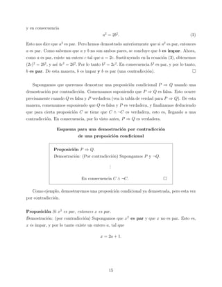 y en consecuencia
a2 = 2b2 .

(3)

Esto nos dice que a2 es par. Pero hemos demostrado anteriormente que si a2 es par, entonces
a es par. Como sabemos que a y b no son ambos pares, se concluye que b es impar. Ahora,
como a es par, existe un entero c tal que a = 2c. Sustituyendo en la ecuaci´n (3), obtenemos
o
(2c)2 = 2b2 , y as´ 4c2 = 2b2 . Por lo tanto b2 = 2c2 . En consecuencia b2 es par, y por lo tanto,
ı
b es par. De esta manera, b es impar y b es par (una contradicci´n).
o
Supongamos que queremos demostrar una proposici´n condicional P ⇒ Q usando una
o
demostraci´n por contradicci´n. Comenzamos suponiendo que P ⇒ Q es falsa. Esto ocurre
o
o
precisamente cuando Q es falsa y P verdadera (vea la tabla de verdad para P ⇒ Q). De esta
manera, comenzamos suponiendo que Q es falsa y P es verdadera, y ﬁnalizamos deduciendo
que para cierta proposici´n C se tiene que C ∧ ¬C es verdadera, esto es, llegando a una
o
contradicci´n. En consecuencia, por lo visto antes, P ⇒ Q es verdadera.
o
Esquema para una demostraci´n por contradicci´n
o
o
de una proposici´n condicional
o
Proposici´n P ⇒ Q.
o
Demostraci´n: (Por contradicci´n) Supongamos P y ¬Q.
o
o
.
.
.
En consecuencia C ∧ ¬C.
Como ejemplo, demostraremos una proposici´n condicional ya demostrada, pero esta vez
o
por contradicci´n.
o
Proposici´n Si x2 es par, entonces x es par.
o
Demostraci´n: (por contradicci´n) Supongamos que x2 es par y que x no es par. Esto es,
o
o
x es impar, y por lo tanto existe un entero a, tal que
x = 2a + 1.

15

 