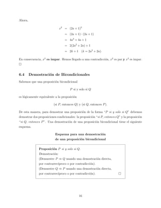 Ahora,
x2 = (2a + 1)2
= (2a + 1) · (2a + 1)
= 4a2 + 4a + 1
= 2(2a2 + 2a) + 1
= 2k + 1 (k = 2a2 + 2a).
En consecuencia, x2 es impar. Hemos llegado a una contradicci´n, x2 es par y x2 es impar.
o

6.4

Demostraci´n de Bicondicionales
o

Sabemos que una proposici´n bicondicional
o
P si y solo si Q
es l´gicamente equivalente a la proposici´n
o
o
(si P, entonces Q) y (si Q, entonces P ).
De esta manera, para demostrar una proposici´n de la forma “P si y solo si Q” debemos
o
demostrar dos proposiciones condicionales: la proposici´n “si P, entonces Q” y la proposici´n
o
o
“si Q, entonces P ”. Una demostraci´n de una proposici´n bicondicional tiene el siguiente
o
o
esquema.
Esquema para una demostraci´n
o
de una proposici´n bicondicional
o
Proposici´n P si y solo si Q.
o
Demostraci´n:
o
(Demuestre P ⇒ Q usando una demostraci´n directa,
o
por contrarrec´
ıproco o por contradicci´n).
o
(Demuestre Q ⇒ P usando una demostraci´n directa,
o
por contrarrec´
ıproco o por contradicci´n).
o

16

 