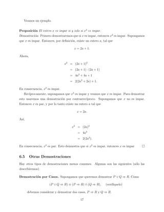 Veamos un ejemplo.
Proposici´n El entero x es impar si y solo si x2 es impar.
o
Demostraci´n: Primero demostraremos que si x es impar, entonces x2 es impar. Supongamos
o
que x es impar. Entonces, por deﬁnici´n, existe un entero a, tal que
o
x = 2a + 1.
Ahora,
x2 = (2a + 1)2
= (2a + 1) · (2a + 1)
= 4a2 + 4a + 1
= 2(2a2 + 2a) + 1.
En consecuencia, x2 es impar.
Rec´
ıprocamente, supongamos que x2 es impar y veamos que x es impar. Para demostrar
esto usaremos una demostraci´n por contrarrec´
o
ıproco. Supongamos que x no es impar.
Entonces x es par, y por lo tanto existe un entero a tal que
x = 2a.
As´
ı,
x2 = (2a)2
= 4a2
= 2(2a2 ).
En consecuencia, x2 es par. Esto demuestra que si x2 es impar, entonces x es impar

6.5

Otras Demostraciones

Hay otros tipos de demostraciones menos comunes. Algunas son las siguientes (s´lo las
o
describiremos).
Demostraci´n por Casos. Supongamos que queremos demostrar P ∨ Q ⇒ R. Como
o
(P ∨ Q ⇒ R) ≡ (P ⇒ R) ∧ (Q ⇒ R),

(verif´
ıquelo)

debemos considerar y demostrar dos casos, P ⇒ R y Q ⇒ R.
17

 