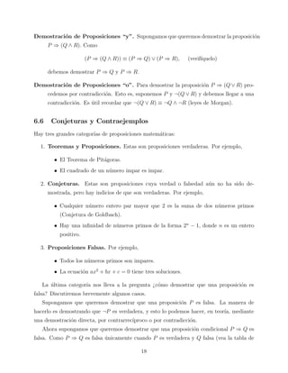 Demostraci´n de Proposiciones “y”. Supongamos que queremos demostrar la proposici´n
o
o
P ⇒ (Q ∧ R). Como
(P ⇒ (Q ∧ R)) ≡ (P ⇒ Q) ∨ (P ⇒ R),

(verif´
ıquelo)

debemos demostrar P ⇒ Q y P ⇒ R.
Demostraci´n de Proposiciones “o”. Para demostrar la proposici´n P ⇒ (Q ∨ R) proo
o
cedemos por contradicci´n. Esto es, suponemos P y ¬(Q ∨ R) y debemos llegar a una
o
contradicci´n. Es util recordar que ¬(Q ∨ R) ≡ ¬Q ∧ ¬R (leyes de Morgan).
o
´

6.6

Conjeturas y Contraejemplos

Hay tres grandes categor´ de proposiciones matem´ticas:
ıas
a
1. Teoremas y Proposiciones. Estas son proposiciones verdaderas. Por ejemplo,
• El Teorema de Pit´goras.
a
• El cuadrado de un n´mero impar es impar.
u
2. Conjeturas. Estas son proposiciones cuya verdad o falsedad a´n no ha sido deu
mostrada, pero hay indicios de que son verdaderas. Por ejemplo,
• Cualquier n´mero entero par mayor que 2 es la suma de dos n´meros primos
u
u
(Conjetura de Goldbach).
• Hay una inﬁnidad de n´meros primos de la forma 2n − 1, donde n es un entero
u
positivo.
3. Proposiciones Falsas. Por ejemplo,
• Todos los n´meros primos son impares.
u
• La ecuaci´n ax2 + bx + c = 0 tiene tres soluciones.
o
La ultima categor´ nos lleva a la pregunta ¿c´mo demostrar que una proposici´n es
´
ıa
o
o
falsa? Discutiremos brevemente algunos casos.
Supongamos que queremos demostrar que una proposici´n P es falsa. La manera de
o
hacerlo es demostrando que ¬P es verdadera, y esto lo podemos hacer, en teor´ mediante
ıa,
una demostraci´n directa, por contrarrec´
o
ıproco o por contradicci´n.
o
Ahora supongamos que queremos demostrar que una proposici´n condicional P ⇒ Q es
o
falsa. Como P ⇒ Q es falsa unicamente cuando P es verdadera y Q falsa (vea la tabla de
´
18

 