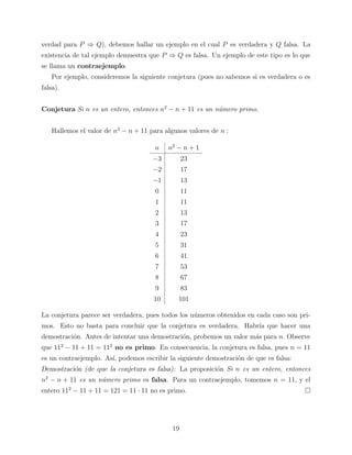 verdad para P ⇒ Q), debemos hallar un ejemplo en el cual P es verdadera y Q falsa. La
existencia de tal ejemplo demuestra que P ⇒ Q es falsa. Un ejemplo de este tipo es lo que
se llama un contraejemplo.
Por ejemplo, consideremos la siguiente conjetura (pues no sabemos si es verdadera o es
falsa).
Conjetura Si n es un entero, entonces n2 − n + 11 es un n´mero primo.
u
Hallemos el valor de n2 − n + 11 para algunos valores de n :
n

n2 − n + 1

−3

23

−2

17

−1

13

0

11

1

11

2

13

3

17

4

23

5

31

6

41

7

53

8

67

9

83

10

101

La conjetura parece ser verdadera, pues todos los n´meros obtenidos en cada caso son priu
mos. Esto no basta para concluir que la conjetura es verdadera. Habr´ que hacer una
ıa
demostraci´n. Antes de intentar una demostraci´n, probemos un valor m´s para n. Observe
o
o
a
que 112 − 11 + 11 = 112 no es primo. En consecuencia, la conjetura es falsa, pues n = 11
es un contraejemplo. As´ podemos escribir la siguiente demostraci´n de que es falsa:
ı,
o
Demostraci´n (de que la conjetura es falsa): La proposici´n Si n es un entero, entonces
o
o
n2 − n + 11 es un n´mero primo es falsa. Para un contraejemplo, tomemos n = 11, y el
u
entero 112 − 11 + 11 = 121 = 11 · 11 no es primo.

19

 