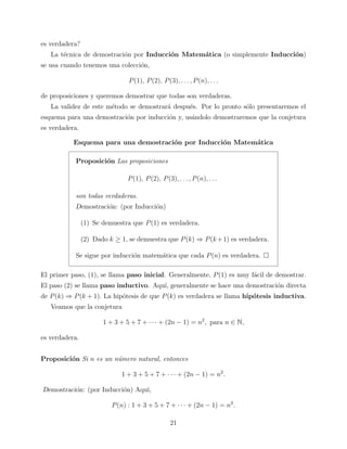 es verdadera?
La t´cnica de demostraci´n por Inducci´n Matem´tica (o simplemente Inducci´n)
e
o
o
a
o
se usa cuando tenemos una colecci´n,
o
P (1), P (2), P (3), . . . , P (n), . . .
de proposiciones y queremos demostrar que todas son verdaderas.
La validez de este m´todo se demostrar´ despu´s. Por lo pronto s´lo presentaremos el
e
a
e
o
esquema para una demostraci´n por inducci´n y, us´ndolo demostraremos que la conjetura
o
o
a
es verdadera.
Esquema para una demostraci´n por Inducci´n Matem´tica
o
o
a
Proposici´n Las proposiciones
o
P (1), P (2), P (3), . . . , P (n), . . .
son todas verdaderas.
Demostraci´n: (por Inducci´n)
o
o
(1) Se demuestra que P (1) es verdadera.
(2) Dado k ≥ 1, se demuestra que P (k) ⇒ P (k + 1) es verdadera.
Se sigue por inducci´n matem´tica que cada P (n) es verdadera.
o
a
El primer paso, (1), se llama paso inicial. Generalmente, P (1) es muy f´cil de demostrar.
a
El paso (2) se llama paso inductivo. Aqu´ generalmente se hace una demostraci´n directa
ı,
o
de P (k) ⇒ P (k + 1). La hip´tesis de que P (k) es verdadera se llama hip´tesis inductiva.
o
o
Veamos que la conjetura
1 + 3 + 5 + 7 + · · · + (2n − 1) = n2 , para n ∈ N,
es verdadera.
Proposici´n Si n es un n´mero natural, entonces
o
u
1 + 3 + 5 + 7 + · · · + (2n − 1) = n2 .
Demostraci´n: (por Inducci´n) Aqu´
o
o
ı,
P (n) : 1 + 3 + 5 + 7 + · · · + (2n − 1) = n2 .
21

 
