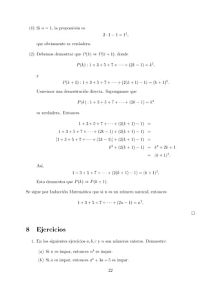 (1) Si n = 1, la proposici´n es
o
2 · 1 − 1 = 12 ,
que obviamente es verdadera.
(2) Debemos demostrar que P (k) ⇒ P (k + 1), donde
P (k) : 1 + 3 + 5 + 7 + · · · + (2k − 1) = k 2 .
y
P (k + 1) : 1 + 3 + 5 + 7 + · · · + (2(k + 1) − 1) = (k + 1)2 .
Usaremos una demostraci´n directa. Supongamos que
o
P (k) : 1 + 3 + 5 + 7 + · · · + (2k − 1) = k 2
es verdadera. Entonces
1 + 3 + 5 + 7 + · · · + (2(k + 1) − 1) =
1 + 3 + 5 + 7 + · · · + (2k − 1) + (2(k + 1) − 1) =
[1 + 3 + 5 + 7 + · · · + (2k − 1)] + (2(k + 1) − 1) =
k 2 + (2(k + 1) − 1) = k 2 + 2k + 1
= (k + 1)2 .
As´
ı,
1 + 3 + 5 + 7 + · · · + (2(k + 1) − 1) = (k + 1)2 .
Esto demuestra que P (k) ⇒ P (k + 1).
Se sigue por Inducci´n Matem´tica que si n es un n´mero natural, entonces
o
a
u
1 + 3 + 5 + 7 + · · · + (2n − 1) = n2 .

8

Ejercicios
1. En los siguientes ejercicios a, b, c y n son n´meros enteros. Demuestre:
u
(a) Si n es impar, entonces n3 es impar.
(b) Si a es impar, entonces a2 + 3a + 5 es impar.
22

 