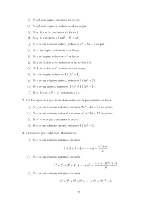 (c) Si a, b son pares, entonces ab es par.
(d) Si a, b son impares, entonces ab es impar.
(e) Si a | b y a | c, entonces a | (b + c).
(f) Si a | b, entonces a | (3b3 − b2 + 5b).
(g) Si n es un n´mero entero, entonces n2 + 3n + 4 es par.
u
(h) Si n2 es impar, entonces n es impar.
(i) Si n es impar, entonces n2 es impar.
(j) Si a no divide a bc, entonces a no divide a b.
(k) Si 4 no divide a a2 , entonces a es impar.
(l) Si n es impar, entonces 8 | (n2 − 1).
(m) Si n es un n´mero entero, entonces 4 (n2 + 2).
u
(n) Si n es un entero, entonces 4 | n2 o 4 | (n2 − 1).
´
(o) Si a | b y a | (b2 − c), entonces a | c.
2. En los siguientes ejercicios demuestre que la proposici´n es falsa:
o
(a) Si n es un n´mero natural, entonces 2n2 − 4n + 31 es primo.
u
(b) Si n es un n´mero natural, entonces n2 + 17n + 17 es primo.
u
(c) Si n2 − n es par, entonces n es par.
(d) Si a es un n´mero entero, entonces 4 | (a2 − 3).
u
3. Demuestre por Inducci´n Matem´tica:
o
a
(a) Si n es un n´mero natural, entonces
u
n2 + n
.
1 + 2 + 3 + 4 + ··· + n =
2
(b) Si n es un n´mero natural, entonces
u
12 + 22 + 33 + 42 + · · · + n2 =

n(n + 1)(2n + 1)
.
6

(c) Si n es un n´mero natural, entonces
u
21 + 22 + 23 + 24 + · · · + 2n = 2n+1 − 2.

23

 