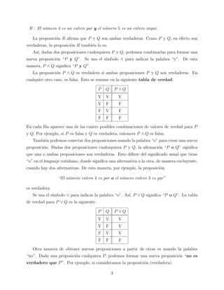 R : El n´mero 4 es un entero par y el n´mero 5 es un entero impar.
u
u
La proposici´n R aﬁrma que P y Q son ambas verdaderas. Como P y Q, en efecto son
o
verdaderas, la proposici´n R tambi´n lo es.
o
e
As´ dadas dos proposiciones cualesquiera P y Q, podemos combinarlas para formar una
ı,
nueva proposici´n “P y Q”. Se usa el s´
o
ımbolo ∧ para indicar la palabra “y”. De esta
manera, P ∧ Q signiﬁca “P y Q”.
La proposici´n P ∧ Q es verdadera si ambas proposiciones P y Q son verdaderas. En
o
cualquier otro caso, es falsa. Esto se resume en la siguiente tabla de verdad.
P

Q

P ∧Q

V

V

V

V

F

F

F

V

F

F

F

F

En cada ﬁla aparece una de las cuatro posibles combinaciones de valores de verdad para P
y Q. Por ejemplo, si P es falsa y Q es verdadera, entonces P ∧ Q es falsa.
Tambi´n podemos conectar dos proposiciones usando la palabra “o” para crear una nueva
e
proposici´n. Dadas dos proposiciones cualesquiera P y Q, la aﬁrmaci´n “P o Q” signiﬁca
o
o
que una o ambas proposiciones son verdaderas. Esto diﬁere del signiﬁcado usual que tiene
“o” en el lenguaje cotidiano, donde signiﬁca una alternativa o la otra, de manera excluyente,
cuando hay dos alternativas. De esta manera, por ejemplo, la proposici´n
o
“El n´mero entero 4 es par o el n´mero entero 3 es par”
u
u
es verdadera.
Se usa el s´
ımbolo ∨ para indicar la palabra “o”. As´ P ∨ Q signiﬁca “P o Q”. La tabla
ı,
de verdad para P ∨ Q es la siguiente.
P

Q

P ∨Q

V

V

V

V

F

V

F

V

V

F

F

F

Otra manera de obtener nuevas proposiciones a partir de otras es usando la palabra
“no”. Dada una proposici´n cualquiera P, podemos formar una nueva proposici´n “no es
o
o
verdadero que P ”. Por ejemplo, si consideramos la proposici´n (verdadera)
o
3

 