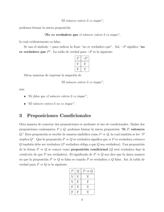 “El n´mero entero 3 es impar”,
u
podemos formar la nueva proposici´n
o
“No es verdadero que el n´mero entero 3 es impar”,
u
la cual evidentemente es falsa.
Se usa el s´
ımbolo ¬ para indicar la frase “no es verdadero que”. As´ ¬P signiﬁca “no
ı,
es verdadero que P ”. La tabla de verdad para ¬P es la siguiente.
P

¬P

V

F

F

V

Otras maneras de expresar la negaci´n de
o
“El n´mero entero 3 es impar”,
u
son:
• “Es falso que el n´mero entero 3 es impar”,
u
• “El n´mero entero 3 no es impar”.
u

3

Proposiciones Condicionales

Otra manera de conectar dos proposiciones es mediante el uso de condicionales. Dadas dos
proposiciones cualesquiera P y Q, podemos formar la nueva proposici´n “Si P, entonces
o
Q.” Esta proposici´n se escribe de manera simb´lica como P ⇒ Q, la cual tambi´n se lee “P
o
o
e
implica Q”. Que la proposici´n P ⇒ Q es verdadera signiﬁca que si P es verdadera entonces
o
Q tambi´n debe ser verdadera (P verdadera obliga a que Q sea verdadera). Una proposici´n
e
o
de la forma P ⇒ Q se conoce como proposici´n condicional (Q ser´ verdadera bajo la
o
a
condici´n de que P sea verdadera). El signiﬁcado de P ⇒ Q nos dice que la unica manera
o
´
en que la proposici´n P ⇒ Q es falsa es cuando P es verdadera y Q falsa. As´ la tabla de
o
ı,
verdad para P ⇒ Q es la siguiente.
P

Q

P ⇒Q

V

V

V

V

F

F

F

V

V

F

F

V
4

 