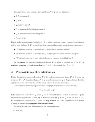 Las expresiones m´s comunes que signiﬁcan P ⇒ Q son las siguientes:
a
• Si P, entonces Q.
• Q, si P.
• Q, siempre que P.
• P es una condici´n suﬁciente para Q.
o
• Q es una condici´n necesaria para P.
o
• P, solo si Q.
Por ejemplo, la proposici´n (verdadera) “Si el n´mero entero a es par, entonces es el n´mero
o
u
u
entero a es m´ltiplo de 2”, se puede escribir como cualquiera de las siguientes expresiones:
u
• “El n´mero entero a es m´ltiplo de 2, si el n´mero entero a es par ”.
u
u
u
• “El n´mero entero a es m´ltiplo de 2, siempre que el n´mero entero a sea par ”.
u
u
u
• “El n´mero entero a es par, solo si el n´mero entero a es m´ltiplo de 2”.
u
u
u
La rec´
ıproca de una proposici´n condicional P ⇒ Q es la proposici´n Q ⇒ P. La
o
o
contrarrec´
ıproca (o contrapositiva) de P ⇒ Q es la proposici´n ¬Q ⇒ ¬P.
o

4

Proposiciones Bicondicionales

Dadas dos proposiciones cualesquiera P y Q, podemos considerar tanto P ⇒ Q como su
rec´
ıproca Q ⇒ P. En primer lugar, P ⇒ Q no es lo mismo que Q ⇒ P, pues tienen distinto
signiﬁcado, y en consecuencia, pueden tener valores de verdad diferentes.
Consideremos ahora la proposici´n m´s compleja (note el uso de los par´ntesis)
o
a
e
(P ⇒ Q) ∧ (Q ⇒ P ) .
´
Esta aﬁrma que tanto P ⇒ Q como Q ⇒ P son verdaderas. Se usa el s´
ımbolo ⇔ para
expresar este signiﬁcado. Ahora, Q ⇒ P se lee “P si Q” y P ⇒ Q se lee “P, solo si Q”.
En consecuencia, leemos P ⇔ Q como “P, si y solo si, Q”. Una proposici´n de la forma
o
P ⇔ Q se conoce como proposici´n bicondicional.
o
Por ejemplo, sea a un n´mero entero ﬁjo y consideremos:
u
P : a es par,
5

 