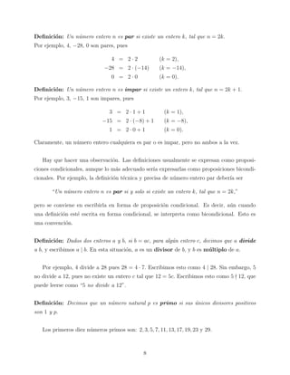 Deﬁnici´n: Un n´mero entero n es par si existe un entero k, tal que n = 2k.
o
u
Por ejemplo, 4, −28, 0 son pares, pues
4 = 2·2

(k = 2),

−28 = 2 · (−14)
0 = 2·0

(k = −14),
(k = 0).

Deﬁnici´n: Un n´mero entero n es impar si existe un entero k, tal que n = 2k + 1.
o
u
Por ejemplo, 3, −15, 1 son impares, pues
3 = 2·1+1
−15 = 2 · (−8) + 1
1 = 2·0+1

(k = 1),
(k = −8),
(k = 0).

Claramente, un n´mero entero cualquiera es par o es impar, pero no ambos a la vez.
u
Hay que hacer una observaci´n. Las deﬁniciones usualmente se expresan como proposio
ciones condicionales, aunque lo m´s adecuado ser´ expresarlas como proposiciones bicondia
ıa
cionales. Por ejemplo, la deﬁnici´n t´cnica y precisa de n´mero entero par deber´ ser
o e
u
ıa
“Un n´mero entero n es par si y solo si existe un entero k, tal que n = 2k,”
u
pero se conviene en escribirla en forma de proposici´n condicional. Es decir, a´n cuando
o
u
una deﬁnici´n est´ escrita en forma condicional, se interpreta como bicondicional. Esto es
o
e
una convenci´n.
o
Deﬁnici´n: Dados dos enteros a y b, si b = ac, para alg´n entero c, decimos que a divide
o
u
a b, y escribimos a | b. En esta situaci´n, a es un divisor de b, y b es m´ ltiplo de a.
o
u
Por ejemplo, 4 divide a 28 pues 28 = 4 · 7. Escribimos esto como 4 | 28. Sin embargo, 5
no divide a 12, pues no existe un entero c tal que 12 = 5c. Escribimos esto como 5 12, que
puede leerse como “5 no divide a 12”.
Deﬁnici´n: Decimos que un n´mero natural p es primo si sus unicos divisores positivos
o
u
´
son 1 y p.
Los primeros diez n´meros primos son: 2, 3, 5, 7, 11, 13, 17, 19, 23 y 29.
u

8

 