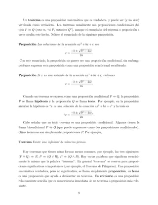Un teorema es una proposici´n matem´tica que es verdadera, y puede ser (y ha sido)
o
a
veriﬁcada como verdadera. Los teoremas usualmente son proposiciones condicionales del
tipo P ⇒ Q (esto es, “si P , entonces Q”), aunque el enunciado del teorema o proposici´n a
o
veces oculta este hecho. N´tese el enunciado de la siguiente proposici´n.
o
o
Proposici´n Las soluciones de la ecuaci´n ax2 + bx + c son
o
o
√
−b ± b2 − 4ac
.
x=
2a
Con este enunciado, la proposici´n no parece ser una proposici´n condicional, sin embargo
o
o
podemos expresar esta proposici´n como una proposici´n condicional escribiendo:
o
o
Proposici´n Si x es una soluci´n de la ecuaci´n ax2 + bx + c, entonces
o
o
o
√
−b ± b2 − 4ac
x=
.
2a
Cuando un teorema se expresa como una proposici´n condicional P ⇒ Q, la proposici´n
o
o
P se llama hip´tesis y la proposici´n Q se llama tesis. Por ejemplo, en la proposici´n
o
o
o
anterior la hip´tesis es “x es una soluci´n de la ecuaci´n ax2 + bx + c” y la tesis es
o
o
o
√
−b ± b2 − 4ac
“x =
”.
2a
Cabe se˜alar que no todo teorema es una proposici´n condicional. Algunos tienen la
n
o
forma bicondicional P ⇔ Q (que puede expresarse como dos proposiciones condicionales).
Otros teoremas son simplemente proposiciones P. Por ejemplo,
Teorema Existe una inﬁnidad de n´meros primos.
u
Hay teoremas que tienen otras formas menos comunes, por ejemplo, las tres siguientes:
(P ∨ Q) ⇒ R, P ⇒ (Q ∨ R), P ⇒ (Q ∧ R). Hay varias palabras que signiﬁcan esencialmente lo mismo que la palabra “teorema”. En general “teorema” se reserva para proposiciones signiﬁcativas o importantes (por ejemplo, el Teorema de Pit´goras). Una proposici´n
a
o
matem´tica verdadera, pero no signiﬁcativa, se llama simplemente proposici´n, un lema
a
o
es una proposici´n que ayuda a demostrar un teorema. Un corolario es una proposici´n
o
o
relativamente sencilla que es consecuencia inmediata de un teorema o proposici´n m´s releo
a
vante.
9

 