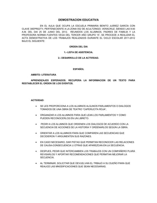 DEMOSTRACION EDUCATIVA

              EN EL AULA QUE OCUPA LA ESCUELA PRIMARIA BENITO JUÁREZ GARCÍA CON
CLAVE 30EPR0271I, PERTENECIENTE A LA ZONA 052 DE ACULTZINGO, VERACRUZ, SIENDO LAS 8:00
A.M. DEL DIA 25 DE JUNIO DEL 2012, REUNIDOS LOS ALUMNOS, PADRES DE FAMILIA Y LA
PROFESORA NORMA FUENTES VEGA DEL TERCER AÑO GRUPO “A”, SE PROCEDE A REALIZAR EL
ACTA DEMOSTRATIVA DE LOS TRABAJOS REALIZADOS DURANTE EL CICLO ESCOLAR 2011-2012
BAJO EL SIGUIENTE:

                                    ORDEN DEL DIA

                                1.- LISTA DE ASISTENCIA.

                           2.- DESARROLLO DE LA ACTIVIDAD.



                                       ESPAÑOL

      AMBITO: LITERATURA

      APRENDIZAJES ESPERADOS: RECUPERA LA INFORMACION DE UN TEXTO PARA
RESTABLECER EL ORDEN DE LOS EVENTOS.




      ACTIVIDAD:

          •   SE LES PROPORCIONA A LOS ALUMNOS ALGUNOS PARLAMENTOS O DIALOGOS
              TOMADOS DE UNA OBRA DE TEATRO “CAPERUCITA ROJA”.

          •   ORGANIZAR A LOS ALUMNOS PARA QUE LEAN LOS PARLAMENTOS Y COMO
              PUEDEN RECONOCERLOS EN UN LIBRETO.

          •   PEDIR A LOS ALUMNOS QUE ORDENEN LOS DIALOGOS DE ACUERDO CON LA
              SECUENCIA DE ACCIONES DE LA HISTORIA Y ORDENARLOS SEGÚN LA OBRA.

          •   ORIENTAR A LOS ALUMNOS PARA QUE COMPAREN LAS SECUENCIAS QUE
              DECIDIERON Y ARGUMENTEN SUS RAZONES.

          •   EN CASO NECESARIO, DAR PISTAS QUE PERMITAN RECONOCER LAS RELACIONES
              DE CAUSA-CONSECUENCIA U OTRAS QUE APAREZCAN EN LA SECUENCIA.

          •   DESPUES, PEDIR QUE INTERCAMBIEN LOS TRABAJOS CON UN COMPAÑERO PLARA
              REVISARLOS Y APORTAR RECOMENDACIONES QUE PERMITAN MEJORAR LA
              SECUENCIA.

          •   AL TERMINAR, SOLICITAR QUE DEVUELVAN EL TRBAJO A SU DUEÑO PARA QUE
              REALICE LAS MNODIFICACIONES QUE SEAN NECESARIAS.
 