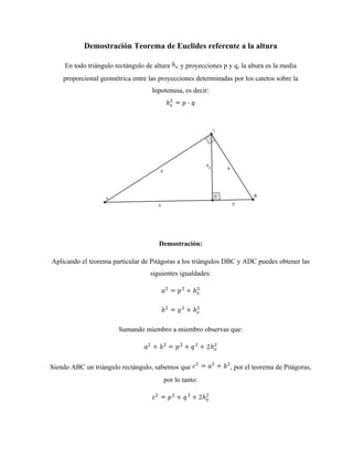 Demostración Teorema de Euclides referente a la altura

    En todo triángulo rectángulo de altura   y proyecciones p y q, la altura es la media
    proporcional geométrica entre las proyecciones determinadas por los catetos sobre la
                                   hipotenusa, es decir:




                                      Demostración:

Aplicando el teorema particular de Pitágoras a los triángulos DBC y ADC puedes obtener las
                                   siguientes igualdades:




                       Sumando miembro a miembro observas que:




Siendo ABC un triángulo rectángulo, sabemos que                , por el teorema de Pitágoras,
                                       por lo tanto:
 