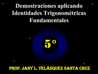 Demostraciones aplicando
 Identidades Trigonométricas
        Fundamentales



              5°
Prof. Jany L. Velásquez Santa Cruz
 