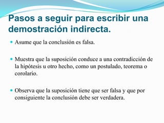 Pasos a seguir para escribir una
demostración indirecta.
 Asume que la conclusión es falsa.


 Muestra que la suposición conduce a una contradicción de
  la hipótesis u otro hecho, como un postulado, teorema o
  corolario.

 Observa que la suposición tiene que ser falsa y que por
  consiguiente la conclusión debe ser verdadera.
 