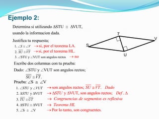 Ejemplo 2:
 Determina si utilizando STU          VUT,
 usando la informacion dada.
 Justifica tu respuesta;                                           V
  1. S      V     si, por el teorema LA.     S
  2. SU VT        si, por el teorema HL.
  3. STU y VUT son angulos rectos       no
 Escribe dos columnas con tu prueba:
 Dado:      STU y VUT son angulos rectos;
       SU VT .
 Prueba: S     V
   1.   STU y VUT        son angulos rectos; SU VT . Dado
   2. STU y VUT            STU y VUT, son angulos rectos; Def .
   3. TU    UT            Congruencias de segmentos es reflexiva
   4. STU        VUT      Teorema HL
   5.   S        V       Por lo tanto, son congruentes.
 
