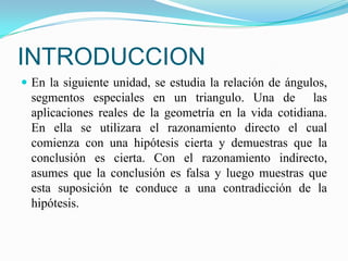 INTRODUCCION
 En la siguiente unidad, se estudia la relación de ángulos,
  segmentos especiales en un triangulo. Una de las
  aplicaciones reales de la geometría en la vida cotidiana.
  En ella se utilizara el razonamiento directo el cual
  comienza con una hipótesis cierta y demuestras que la
  conclusión es cierta. Con el razonamiento indirecto,
  asumes que la conclusión es falsa y luego muestras que
  esta suposición te conduce a una contradicción de la
  hipótesis.
 