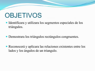 OBJETIVOS
 Identificara y utilizara los segmentos especiales de los
  triángulos.

 Demostrara los triángulos rectángulos congruentes.


 Reconocerá y aplicara las relaciones existentes entre los
  lados y los ángulos de un triangulo.
 