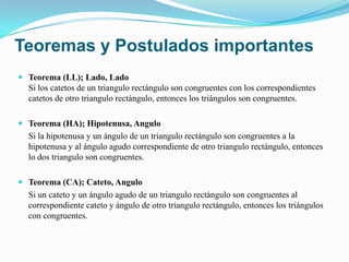 Teoremas y Postulados importantes
 Teorema (LL); Lado, Lado
  Si los catetos de un triangulo rectángulo son congruentes con los correspondientes
  catetos de otro triangulo rectángulo, entonces los triángulos son congruentes.

 Teorema (HA); Hipotenusa, Angulo
  Si la hipotenusa y un ángulo de un triangulo rectángulo son congruentes a la
  hipotenusa y al ángulo agudo correspondiente de otro triangulo rectángulo, entonces
  lo dos triangulo son congruentes.

 Teorema (CA); Cateto, Angulo
  Si un cateto y un ángulo agudo de un triangulo rectángulo son congruentes al
  correspondiente cateto y ángulo de otro triangulo rectángulo, entonces los triángulos
  con congruentes.
 
