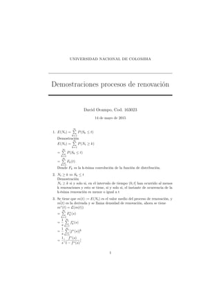 UNIVERSIDAD NACIONAL DE COLOMBIA
Demostraciones procesos de renovación
David Ocampo, Cod. 163023
14 de mayo de 2015
1. E(Nt) =
∞
k=1
P(Sk ≤ t)
Demostración
E(Nt) =
∞
k=1
P(Nt ≥ k)
=
∞
k=1
P(Sk ≤ t)
=
∞
k=1
Fk(t)
Donde Fk es la k-ésima convolución de la función de distribución.
2. Nt ≥ k ⇔ Sk ≤ t
Demostración
Nt ≥ k si y solo si, en el intervalo de tiempo (0, t] han ocurrido al menos
k renovaciones y esto se tiene, si y solo si, el instante de ocurrencia de la
k-ésima renovación es menor o igual a t
3. Se tiene que m(t) := E(Nt) es el valor medio del proceso de renovación, y
¯m(t) es la derivada y se llama densidad de renovación, ahora se tiene
m∗
(t) = L(m(t))
=
∞
k=1
F∗
k (s)
=
1
s
∞
k=1
f∗
k (s)
=
1
s
∞
k=1
[f∗
(s)]k
=
1
s
[
f∗
(s)
1 − f∗(s)
]
1
 