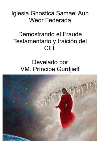 Iglesia Gnostica Samael Aun
Weor Federada
Demostrando el Fraude
Testamentario y traición del
CEI
Develado por
VM. Príncipe Gurdjieff
 
