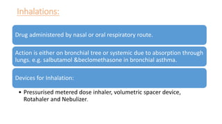Inhalations:
Drug administered by nasal or oral respiratory route.
Action is either on bronchial tree or systemic due to absorption through
lungs. e.g. salbutamol &beclomethasone in bronchial asthma.
Devices for Inhalation:
• Pressurised metered dose inhaler, volumetric spacer device,
Rotahaler and Nebulizer.
 