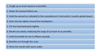 1. Cough up as much sputum as possible.
2. Shake the aerosol before use.
3. Hold the aerosol as indicated in the manufacturer’s instruction ( usually upside down).
4. Place the lips tightly around the mouthpiece.
5. Tilt the head backward slightly.
6. Breath out slowly, emptying the lungs of as much air as possible.
7. Hold the breath for ten to fifteen seconds.
8. Breathe out through the nose.
9. Rinse the mouth with warm water
 