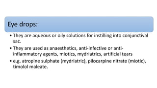 Eye drops:
• They are aqueous or oily solutions for instilling into conjunctival
sac.
• They are used as anaesthetics, anti-infective or anti-
inflammatory agents, miotics, mydriatrics, artificial tears
• e.g. atropine sulphate (mydriatric), pilocarpine nitrate (miotic),
timolol maleate.
 