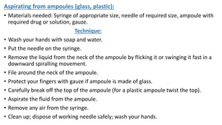 Aspirating from ampoules (glass, plastic):
• Materials needed: Syringe of appropriate size, needle of required size, ampoule with
required drug or solution, gauze.
Technique:
• Wash your hands with soap and water.
• Put the needle on the syringe.
• Remove the liquid from the neck of the ampoule by flicking it or swinging it fast in a
downward spiralling movement.
• File around the neck of the ampoule.
• Protect your fingers with gauze if ampoule is made of glass.
• Carefully break off the top of the ampoule (for a plastic ampoule twist the top).
• Aspirate the fluid from the ampoule.
• Remove any air from the syringe.
• Clean up; dispose of working needle safely; wash your hands.
 