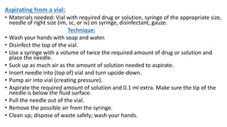 Aspirating from a vial:
• Materials needed: Vial with required drug or solution, syringe of the appropriate size,
needle of right size (im, sc, or iv) on syringe, disinfectant, gauze.
Technique:
• Wash your hands with soap and water.
• Disinfect the top of the vial.
• Use a syringe with a volume of twice the required amount of drug or solution and
place the needle.
• Suck up as much air as the amount of solution needed to aspirate.
• Insert needle into (top of) vial and turn upside-down.
• Pump air into vial (creating pressure).
• Aspirate the required amount of solution and 0.1 ml extra. Make sure the tip of the
needle is below the fluid surface.
• Pull the needle out of the vial.
• Remove the possible air from the syringe.
• Clean up; dispose of waste safely; wash your hands.
 
