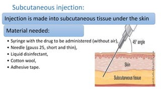 Subcutaneous injection:
Injection is made into subcutaneous tissue under the skin
Material needed:
• Syringe with the drug to be administered (without air),
• Needle (gauss 25, short and thin),
• Liquid disinfectant,
• Cotton wool,
• Adhesive tape.
 