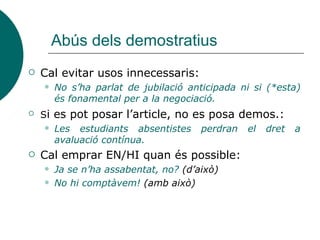 Abús dels demostratius
 Cal evitar usos innecessaris:
 No s’ha parlat de jubilació anticipada ni si (*esta)
és fonamental per a la negociació.
 Si es pot posar l’article, no es posa demos.:
 Les estudiants absentistes perdran el dret a
avaluació contínua.
 Cal emprar EN/HI quan és possible:
 Ja se n’ha assabentat, no? (d’això)
 No hi comptàvem! (amb això)
 