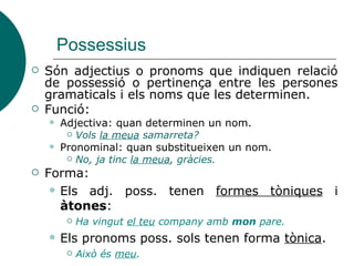 Possessius
 Són adjectius o pronoms que indiquen relació
de possessió o pertinença entre les persones
gramaticals i els noms que les determinen.
 Funció:
 Adjectiva: quan determinen un nom.
 Vols la meua samarreta?
 Pronominal: quan substitueixen un nom.
 No, ja tinc la meua, gràcies.
 Forma:
 Els adj. poss. tenen formes tòniques i
àtones:
 Ha vingut el teu company amb mon pare.
 Els pronoms poss. sols tenen forma tònica.
 Això és meu.
 