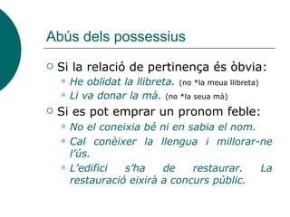 Abús dels possessius
 Si la relació de pertinença és òbvia:
 He oblidat la llibreta. (no *la meua llibreta)
 Li va donar la mà. (no *la seua mà)
 Si es pot emprar un pronom feble:
 No el coneixia bé ni en sabia el nom.
 Cal conèixer la llengua i millorar-ne
l’ús.
 L’edifici s’ha de restaurar. La
restauració eixirà a concurs públic.
 