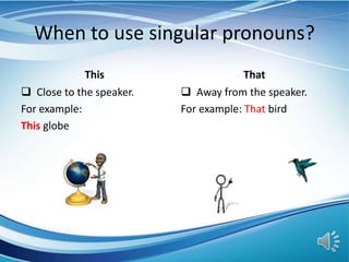 When to use singular pronouns?
This
 Close to the speaker.
For example:
This globe
That
 Away from the speaker.
For example: That bird
 