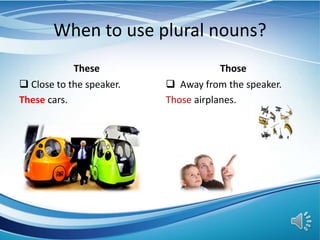 When to use plural nouns?
These
 Close to the speaker.
These cars.
Those
 Away from the speaker.
Those airplanes.
 
