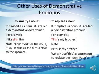 Other Uses of Demonstrative
Pronouns
To modify a noun:
If it modifies a noun, it is called
a demonstrative determiner.
For example:
I like this film
Note: 'This' modifies the noun,
'film'. It tells us the film is close
to the speaker.
To replace a noun
If it replaces a noun, it is called
a demonstrative pronoun.
For example:
This is my brother.
Note:
Peter is my brother.
We can use 'this' as a pronoun
to replace the noun ‘Peter'.
 