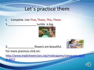 Let`s practice them
I. Complete. Use That, Those, This, These.
1.__________________ turttle is big.
2._________________flowers are beautiful.
For more practices click on:
http://www.englishexercises.org/makeagame/viewgame.asp?i
d=4617
 