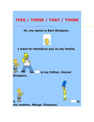 THIS / THESE / THAT / THOSE 
Hi, my name is Bart Simpson. 
I want to introduce you to my family. 
is my father, Homer 
Simpson. 
2. is 
my mother, Marge. Simpson. 
 