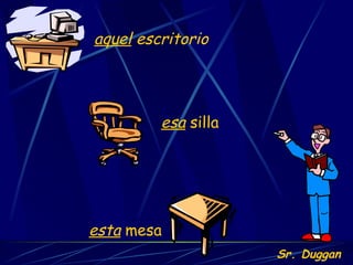 esta  mesa esa  silla aquel  escritorio Sr. Duggan 