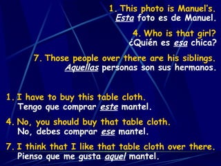 This photo is Manuel’s. Who is that girl? Those people over there are his siblings. Esta  foto es de Manuel. ¿Quién es  esa  chica? Aquellas  personas son sus hermanos. I have to buy this table cloth. No, you should buy that table cloth. I think that I like that table cloth over there. Tengo que comprar  este  mantel. No, debes comprar  ese  mantel. Pienso que me gusta  aquel  mantel. 