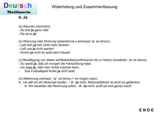 Deutsch
Matifmarin
Widerholung und Zusammenfassung
4. Ja
(a) Staunen (asombro)
- Du bist ja ganz naß!
- Da ist er ja!
(b) Warnung oder Drohung (advertencia y amenaza ‘ja’ es tónico).
- Laß dich ja hier nicht mehr blicken!
- Laß uns ja nicht warten!
- Komm ja nicht so spät nach Hause!
(c) Bestätigung von etwas wohlbekantes(confirmación de un hecho consabido ‘ja’ es átono).
- Du weißt ja, daß ich morgen die Fahrprüfung habe.
- Ich sage ja, daß man nichts machen kann.
- Das Fußballspiel findet ja nicht statt.
(d) Ablehnung (rechazo ‘ja’ es tónico = en ningún caso).
A: Ich will mir ein Motorrad kaufen. – B: Ja nicht, Motorradfahren ist doch so gefährlich.
A: Wir bezahlen die Rechnung sofort. –B: Ja nicht, prüft sie erst genau nach!
E N D E
 