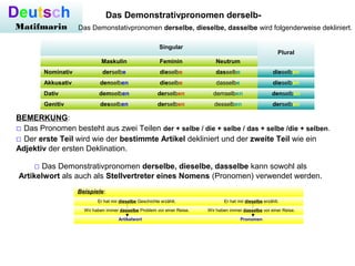 Deutsch
Matifmarin
Das Demonstrativpronomen derselb-
Das Demonstativpronomen derselbe, dieselbe, dasselbe wird folgenderweise dekliniert.
Singular
Plural
Maskulin Feminin Neutrum
Nominativ derselbe dieselbe dasselbe dieselben
Akkusativ denselben dieselbe dasselbe dieselben
Dativ demselben derselben demselben denselben
Genitiv desselben derselben desselben derselben
BEMERKUNG:
□ Das Pronomen besteht aus zwei Teilen der + selbe / die + selbe / das + selbe /die + selben.
□ Der erste Teil wird wie der bestimmte Artikel dekliniert und der zweite Teil wie ein
Adjektiv der ersten Deklination.
□ Das Demonstrativpronomen derselbe, dieselbe, dasselbe kann sowohl als
Artikelwort als auch als Stellvertreter eines Nomens (Pronomen) verwendet werden.
Beispiele:
Er hat mir dieselbe Geschichte erzählt. Er hat mir dieselbe erzählt.
Wir haben immer dasselbe Problem vor einer Reise. Wir haben immer dasselbe vor einer Reise.
                                 Artikelwort Pronomen
 