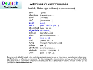 Deutsch
Matifmarin
Modal-, Abtönungspartikeln (Las partículas modales)
Widerholung und Zusammenfassung
aber (pero)
allerdings (naturalmente …)
auch (además)
bloβ (únicamente …)
denn (pues)
doch (pues / pero / si que …)
eben / halt (justo / así es)
eigentlich (en realidad)
einfach (sencillamente)
etwa (aproximadamente …)
ja (pero sí / sí)
mal (de una vez …)
ruhig (tranquilo / tranquilamente)
schon (ya …)
überhaupt (pero / seguro que …)
vielleicht (quizás / puede ser …)
wohl (bien / si bien …)
Es sumamente difícil traducir estas partículas a otras lenguas, ya que su eficiencia no reside tanto en el plano del
significado, sino en la función comunicativa. Por ello, no se pueden "estudiar", sino que hay que atender al contexto
en que se emplean y ejercitarse constantemente en su uso. Debéis anotarlas en vuestras libretas, siempre que las
veáis en un determinado contexto.
 