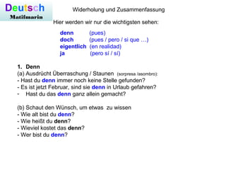 Deutsch
Matifmarin
Widerholung und Zusammenfassung
Hier werden wir nur die wichtigsten sehen:
1. Denn
(a) Ausdrücht Überraschung / Staunen (sorpresa /asombro):
- Hast du denn immer noch keine Stelle gefunden?
- Es ist jetzt Februar, sind sie denn in Urlaub gefahren?
- Hast du das denn ganz allein gemacht?
(b) Schaut den Wünsch, um etwas zu wissen
- Wie alt bist du denn?
- Wie heißt du denn?
- Wieviel kostet das denn?
- Wer bist du denn?
denn (pues)
doch (pues / pero / si que …)
eigentlich (en realidad)
ja (pero sí / sí)
 