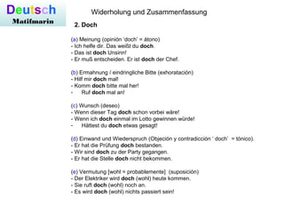 Deutsch
Matifmarin
Widerholung und Zusammenfassung
2. Doch
(a) Meinung (opinión ‘doch’ = átono)
- Ich helfe dir. Das weißt du doch.
- Das ist doch Unsinn!
- Er muß entscheiden. Er ist doch der Chef.
(b) Ermahnung / eindringliche Bitte (exhoratación)
- Hilf mir doch mal!
- Komm doch bitte mal her!
- Ruf doch mal an!
(c) Wunsch (deseo)
- Wenn dieser Tag doch schon vorbei wäre!
- Wenn ich doch einmal im Lotto gewinnen würde!
- Hättest du doch etwas gesagt!
(d) Einwand und Wiederspruch (Objeción y contradicción ‘ doch’ = tónico).
- Er hat die Prüfung doch bestanden.
- Wir sind doch zu der Party gegangen.
- Er hat die Stelle doch nicht bekommen.
(e) Vermutung [wohl = probablemente] (suposición)
- Der Elektriker wird doch (wohl) heute kommen.
- Sie ruft doch (wohl) noch an.
- Es wird doch (wohl) nichts passiert sein!
 