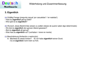 Deutsch
Matifmarin
Widerholung und Zusammenfassung
3. Eigentlich
(a) Zufällig Farage (pregunta casual ‘por casualidad’ / ‘en realidad’)
- Hast du eigentlich genug Geld?
- Wie spät ist es eigentlich?
(b) Wunsch, etwas Bestimmtes wissen zu wollen (deseo de querer saber algo determinado)
- Wo bist du eigentlich den ganzen Abend gewesen?
- Bist du eigentlich alt genug?
- Was hast du eigentlich vor? (vorhaben = tener en mente)
(c) Beschränkung (limitación o restricción)
A: Möchtest du etwas trinken? - B: Ich habe eigentlich keinen Durst.
- Es ist eigentlich nicht mehr so früh.
 