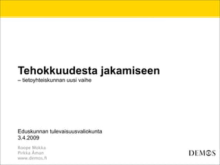 Tehokkuudesta jakamiseen
– tietoyhteiskunnan uusi vaihe




Eduskunnan tulevaisuusvaliokunta
3.4.2009
Roope Mokka
Pirkka Åman
www.demos.ﬁ
 