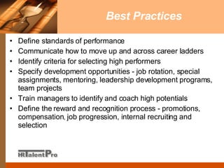Best Practices Define standards of performance Communicate how to move up and across career ladders  Identify criteria for selecting high performers  Specify development opportunities - job rotation, special assignments, mentoring, leadership development programs, team projects Train managers to identify and coach high potentials  Define the reward and recognition process - promotions, compensation ,  job progression, internal recruiting and selection 