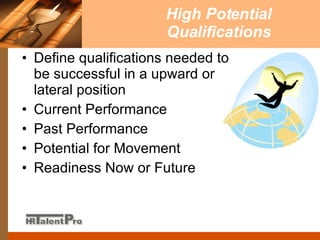 High Potential Qualifications Define qualifications needed to be successful in a upward or lateral position Current Performance Past Performance Potential for Movement  Readiness Now or Future 