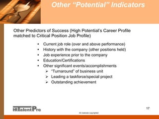 Other “Potential” Indicators   All materials copyrighted Current job role (over and above performance) History with the company (other positions held) Job experience prior to the company Education/Certifications Other significant events/accomplishments “ Turnaround” of business unit Leading a taskforce/special project Outstanding achievement Other Predictors of Success (High Potential’s Career Profile   matched to Critical Position Job Profile) 